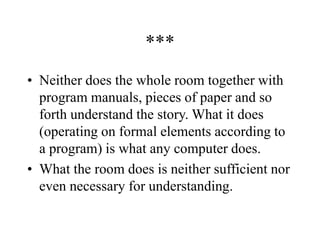***
• Neither does the whole room together with
program manuals, pieces of paper and so
forth understand the story. What it does
(operating on formal elements according to
a program) is what any computer does.
• What the room does is neither sufficient nor
even necessary for understanding.
 
