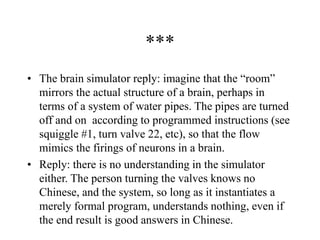 ***
• The brain simulator reply: imagine that the “room”
mirrors the actual structure of a brain, perhaps in
terms of a system of water pipes. The pipes are turned
off and on according to programmed instructions (see
squiggle #1, turn valve 22, etc), so that the flow
mimics the firings of neurons in a brain.
• Reply: there is no understanding in the simulator
either. The person turning the valves knows no
Chinese, and the system, so long as it instantiates a
merely formal program, understands nothing, even if
the end result is good answers in Chinese.
 