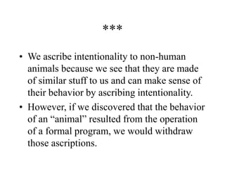 ***
• We ascribe intentionality to non-human
animals because we see that they are made
of similar stuff to us and can make sense of
their behavior by ascribing intentionality.
• However, if we discovered that the behavior
of an “animal” resulted from the operation
of a formal program, we would withdraw
those ascriptions.
 