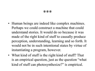 ***
• Human beings are indeed like complex machines.
Perhaps we could construct a machine that could
understand stories. It would do so because it was
made of the right kind of stuff to causally produce
perception, understanding, learning and so forth. It
would not be in such intentional states by virtue of
instantiating a program, however.
• What kind of stuff is the right kind of stuff? That
is an empirical question, just as the question “what
kind of stuff can photosynthesize?” is empirical.
 