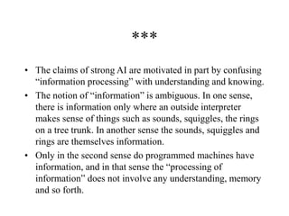 ***
• The claims of strong AI are motivated in part by confusing
“information processing” with understanding and knowing.
• The notion of “information” is ambiguous. In one sense,
there is information only where an outside interpreter
makes sense of things such as sounds, squiggles, the rings
on a tree trunk. In another sense the sounds, squiggles and
rings are themselves information.
• Only in the second sense do programmed machines have
information, and in that sense the “processing of
information” does not involve any understanding, memory
and so forth.
 