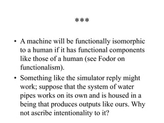 ***
• A machine will be functionally isomorphic
to a human if it has functional components
like those of a human (see Fodor on
functionalism).
• Something like the simulator reply might
work; suppose that the system of water
pipes works on its own and is housed in a
being that produces outputs like ours. Why
not ascribe intentionality to it?
 