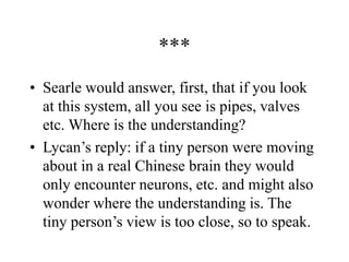 ***
• Searle would answer, first, that if you look
at this system, all you see is pipes, valves
etc. Where is the understanding?
• Lycan’s reply: if a tiny person were moving
about in a real Chinese brain they would
only encounter neurons, etc. and might also
wonder where the understanding is. The
tiny person’s view is too close, so to speak.
 