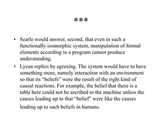 ***
• Searle would answer, second, that even in such a
functionally isomorphic system, manipulation of formal
elements according to a program cannot produce
understanding.
• Lycan replies by agreeing. The system would have to have
something more, namely interaction with an environment
so that its “beliefs” were the result of the right kind of
causal reactions. For example, the belief that there is a
table here could not be ascribed to the machine unless the
causes leading up to that “belief” were like the causes
leading up to such beliefs in humans.
 