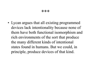 ***
• Lycan argues that all existing programmed
devices lack intentionality because none of
them have both functional isomorphism and
rich environments of the sort that produce
the many different kinds of intentional
states found in humans. But we could, in
principle, produce devices of that kind.
 