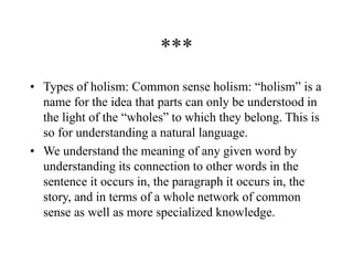 ***
• Types of holism: Common sense holism: “holism” is a
name for the idea that parts can only be understood in
the light of the “wholes” to which they belong. This is
so for understanding a natural language.
• We understand the meaning of any given word by
understanding its connection to other words in the
sentence it occurs in, the paragraph it occurs in, the
story, and in terms of a whole network of common
sense as well as more specialized knowledge.
 