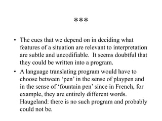 ***
• The cues that we depend on in deciding what
features of a situation are relevant to interpretation
are subtle and uncodifiable. It seems doubtful that
they could be written into a program.
• A language translating program would have to
choose between ‘pen’ in the sense of playpen and
in the sense of ‘fountain pen’ since in French, for
example, they are entirely different words.
Haugeland: there is no such program and probably
could not be.
 