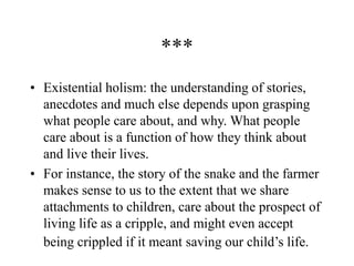 ***
• Existential holism: the understanding of stories,
anecdotes and much else depends upon grasping
what people care about, and why. What people
care about is a function of how they think about
and live their lives.
• For instance, the story of the snake and the farmer
makes sense to us to the extent that we share
attachments to children, care about the prospect of
living life as a cripple, and might even accept
being crippled if it meant saving our child’s life.
 