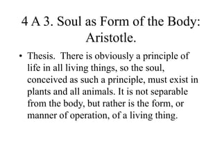 4 A 3. Soul as Form of the Body:
Aristotle.
• Thesis. There is obviously a principle of
life in all living things, so the soul,
conceived as such a principle, must exist in
plants and all animals. It is not separable
from the body, but rather is the form, or
manner of operation, of a living thing.
 