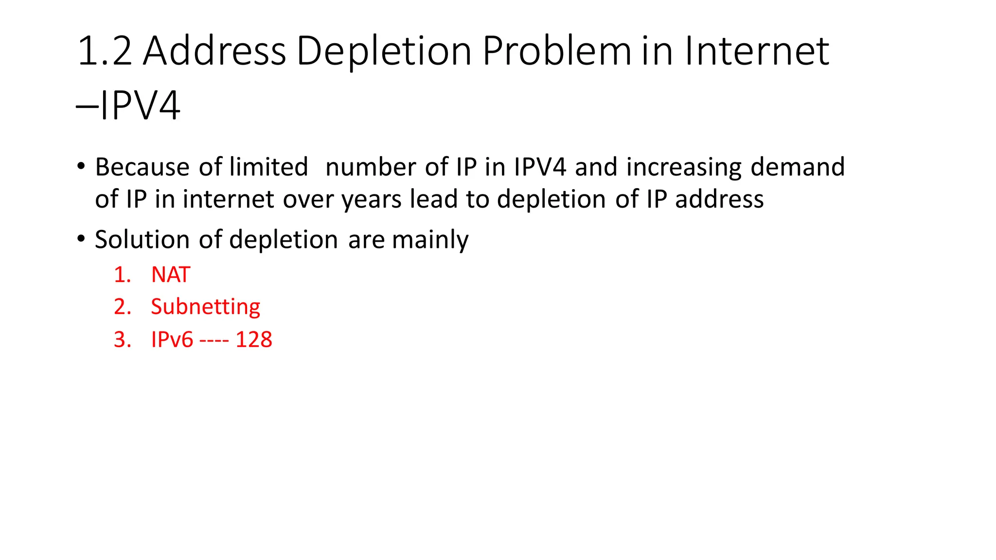 1.2 Address Depletion Problemin Internet
–IPV4
• Because of limited number of IP in IPV4 and increasing demand
of IP in internet over years lead to depletion of IP address
• Solution of depletion are mainly
1. NAT
2. Subnetting
3. IPv6 ---- 128
 