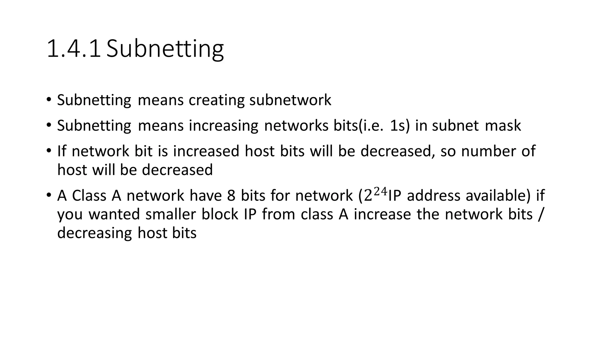 1.4.1 Subnetting
• Subnetting means creating subnetwork
• Subnetting means increasing networks bits(i.e. 1s) in subnet mask
• If network bit is increased host bits will be decreased, so number of
host will be decreased
• A Class A network have 8 bits for network (224IP address available) if
you wanted smaller block IP from class A increase the network bits /
decreasing host bits
 