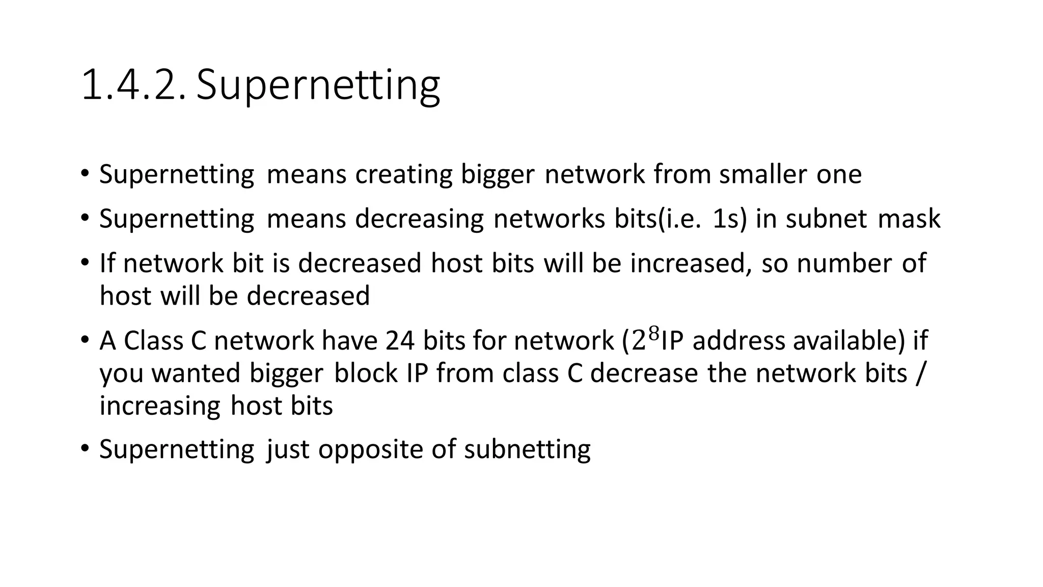 1.4.2. Supernetting
• Supernetting means creating bigger network from smaller one
• Supernetting means decreasing networks bits(i.e. 1s) in subnet mask
• If network bit is decreased host bits will be increased, so number of
host will be decreased
• A Class C network have 24 bits for network (28IP address available) if
you wanted bigger block IP from class C decrease the network bits /
increasing host bits
• Supernetting just opposite of subnetting
 
