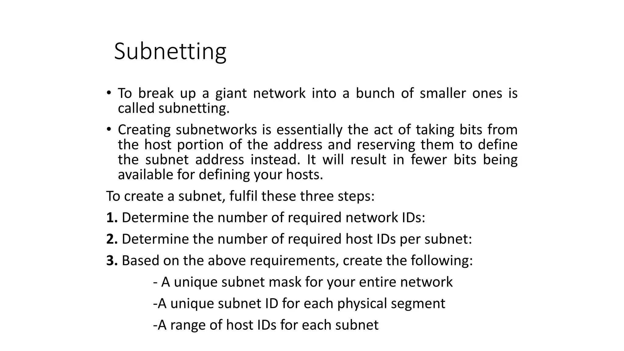 Subnetting
• To break up a giant network into a bunch of smaller ones is
called subnetting.
• Creating subnetworks is essentially the act of taking bits from
the host portion of the address and reserving them to define
the subnet address instead. It will result in fewer bits being
available for defining your hosts.
To create a subnet, fulfil these three steps:
1. Determine the number of required network IDs:
2. Determine the number of required host IDs per subnet:
3. Based on the above requirements, create the following:
- A unique subnet mask for your entire network
-A unique subnet ID for each physical segment
-A range of host IDs for each subnet
 