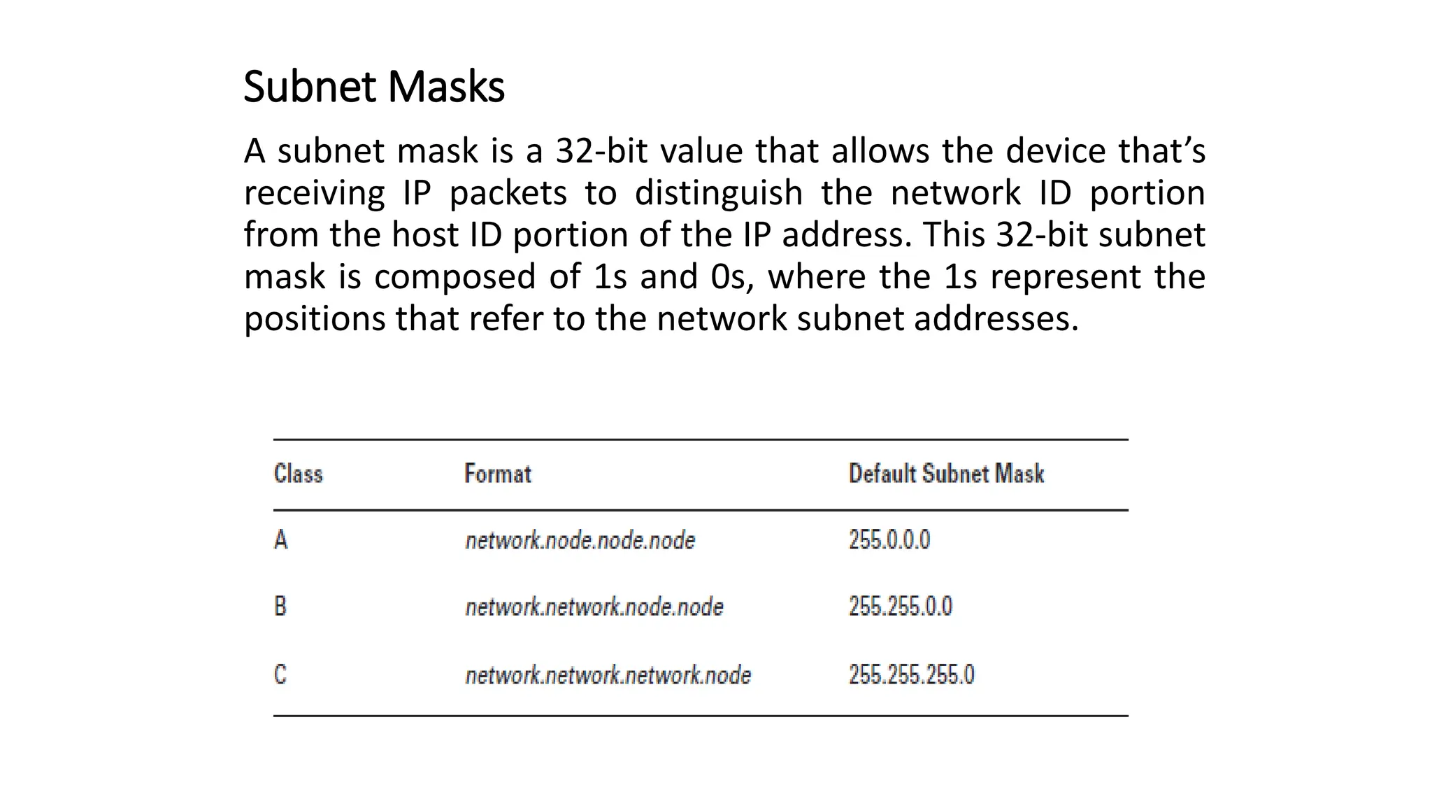 Subnet Masks
A subnet mask is a 32-bit value that allows the device that’s
receiving IP packets to distinguish the network ID portion
from the host ID portion of the IP address. This 32-bit subnet
mask is composed of 1s and 0s, where the 1s represent the
positions that refer to the network subnet addresses.
 
