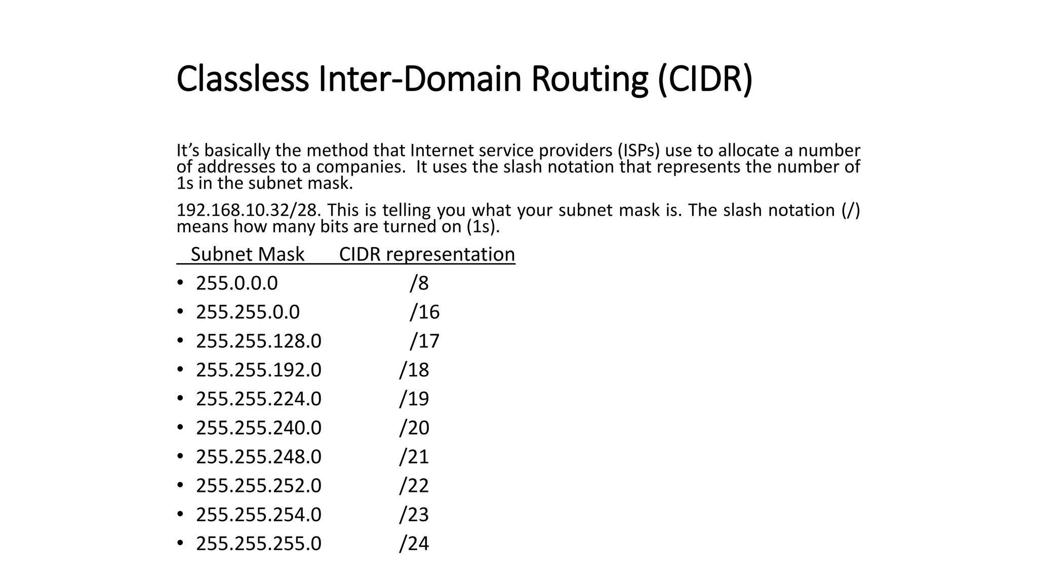 Classless Inter-Domain Routing (CIDR)
It’s basically the method that Internet service providers (ISPs) use to allocate a number
of addresses to a companies. It uses the slash notation that represents the number of
1s in the subnet mask.
192.168.10.32/28. This is telling you what your subnet mask is. The slash notation (/)
means how many bits are turned on (1s).
Subnet Mask CIDR representation
• 255.0.0.0 /8
• 255.255.0.0 /16
• 255.255.128.0 /17
• 255.255.192.0 /18
• 255.255.224.0 /19
• 255.255.240.0 /20
• 255.255.248.0 /21
• 255.255.252.0 /22
• 255.255.254.0 /23
• 255.255.255.0 /24
 