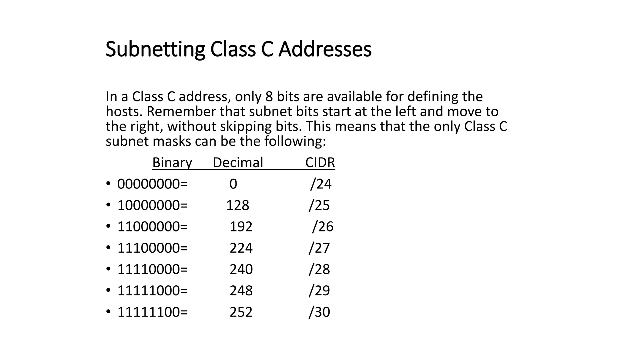 Subnetting Class C Addresses
In a Class C address, only 8 bits are available for defining the
hosts. Remember that subnet bits start at the left and move to
the right, without skipping bits. This means that the only Class C
subnet masks can be the following:
Binary Decimal CIDR
• 00000000= 0 /24
• 10000000= 128 /25
• 11000000= 192 /26
• 11100000= 224 /27
• 11110000= 240 /28
• 11111000= 248 /29
• 11111100= 252 /30
 