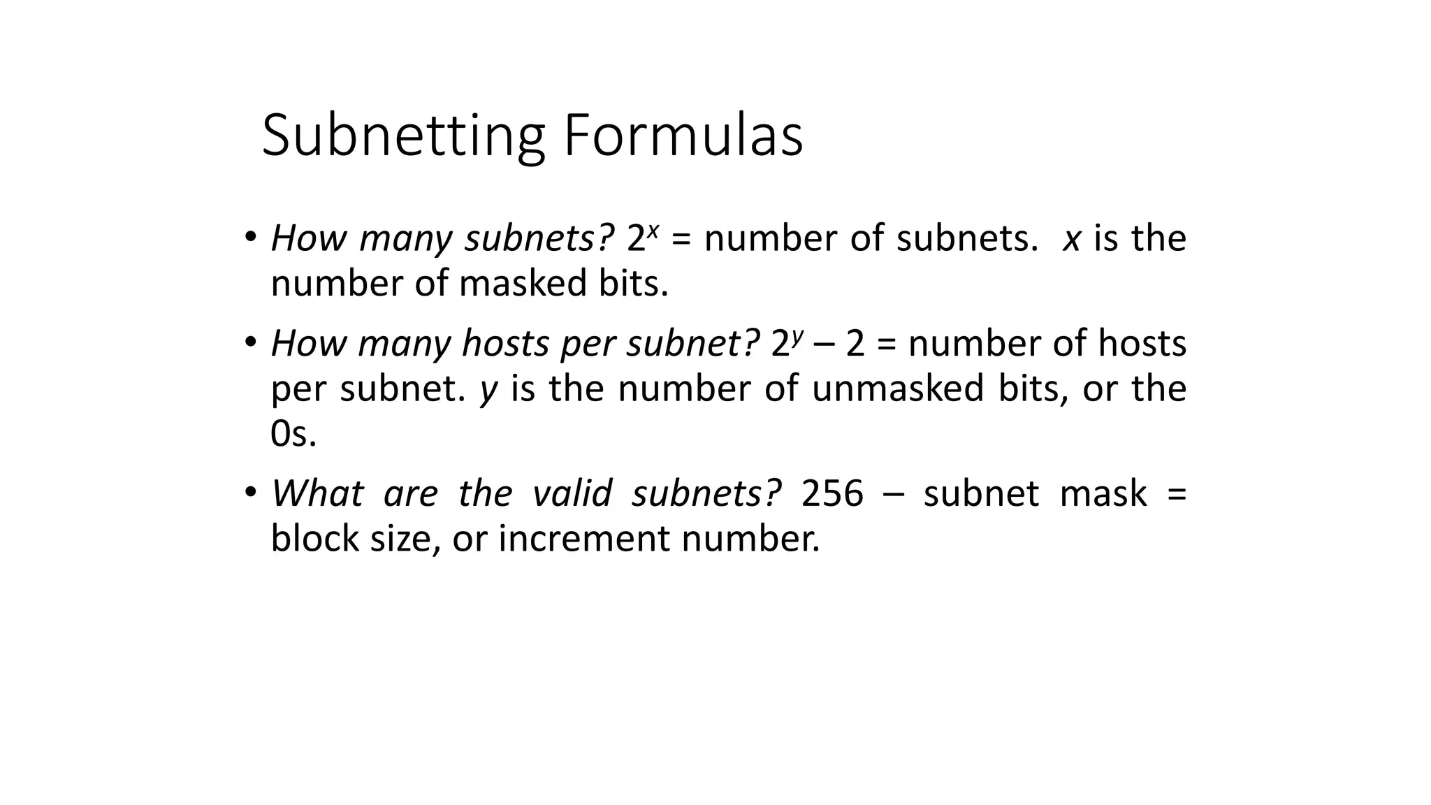 Subnetting Formulas
• How many subnets? 2x = number of subnets. x is the
number of masked bits.
• How many hosts per subnet? 2y – 2 = number of hosts
per subnet. y is the number of unmasked bits, or the
0s.
• What are the valid subnets? 256 – subnet mask =
block size, or increment number.
 