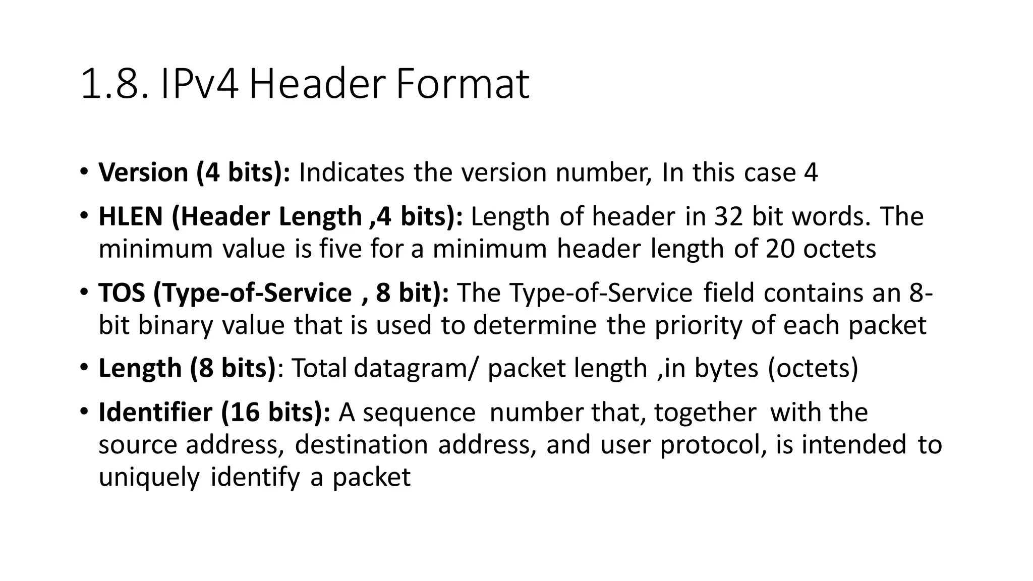 1.8. IPv4 Header Format
• Version (4 bits): Indicates the version number, In this case 4
• HLEN (Header Length ,4 bits): Length of header in 32 bit words. The
minimum value is five for a minimum header length of 20 octets
• TOS (Type-of-Service , 8 bit): The Type-of-Service field contains an 8-
bit binary value that is used to determine the priority of each packet
• Length (8 bits): Total datagram/ packet length ,in bytes (octets)
• Identifier (16 bits): A sequence number that, together with the
source address, destination address, and user protocol, is intended to
uniquely identify a packet
 