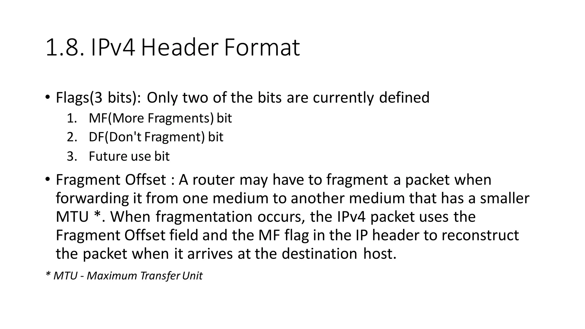 1.8. IPv4 Header Format
• Flags(3 bits): Only two of the bits are currently defined
1. MF(More Fragments) bit
2. DF(Don't Fragment) bit
3. Future use bit
• Fragment Offset : A router may have to fragment a packet when
forwarding it from one medium to another medium that has a smaller
MTU *. When fragmentation occurs, the IPv4 packet uses the
Fragment Offset field and the MF flag in the IP header to reconstruct
the packet when it arrives at the destination host.
* MTU - Maximum TransferUnit
 
