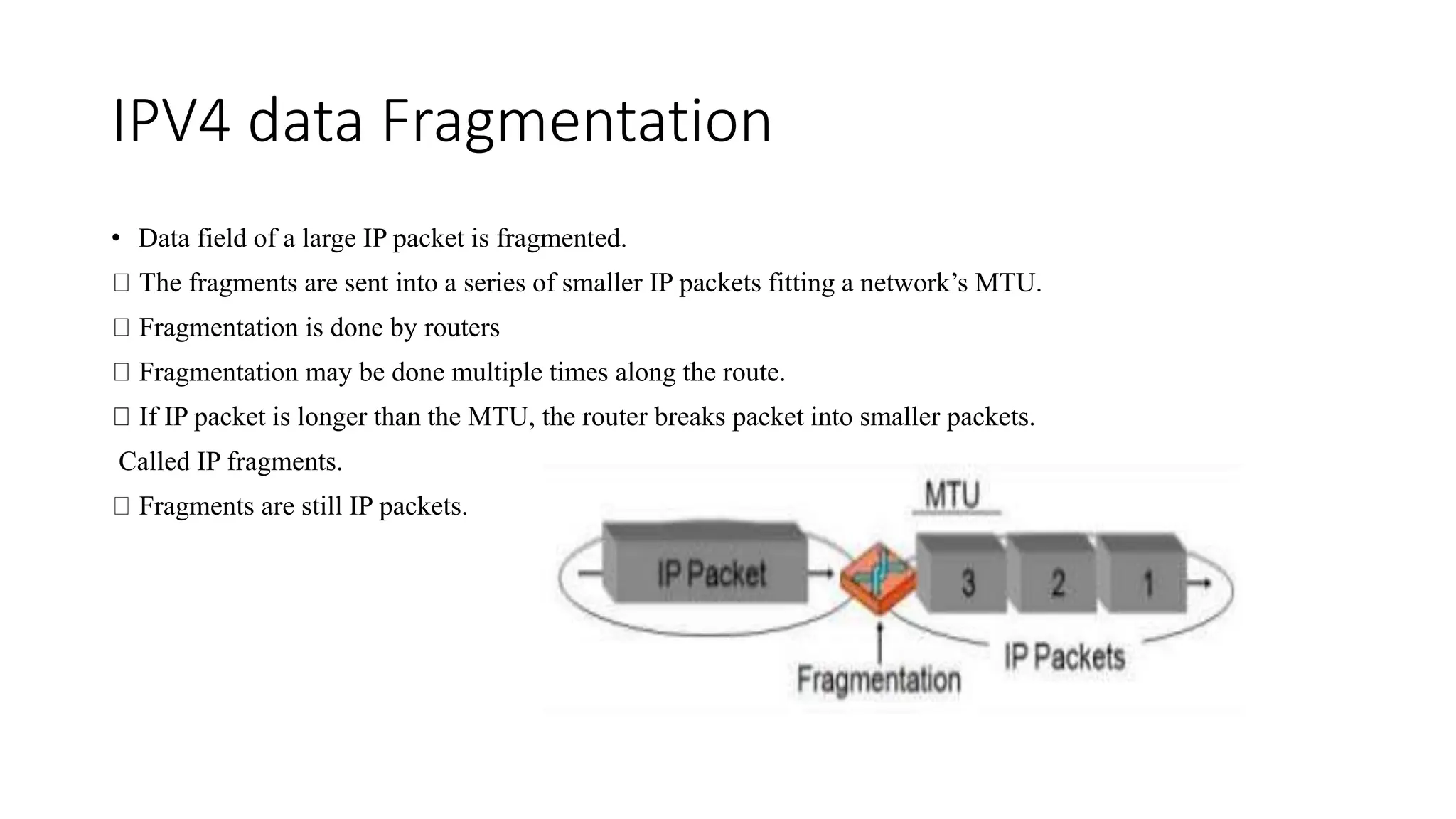 IPV4 data Fragmentation
• Data field of a large IP packet is fragmented.
The fragments are sent into a series of smaller IP packets fitting a network’s MTU.
Fragmentation is done by routers
Fragmentation may be done multiple times along the route.
If IP packet is longer than the MTU, the router breaks packet into smaller packets.
Called IP fragments.
Fragments are still IP packets.
 