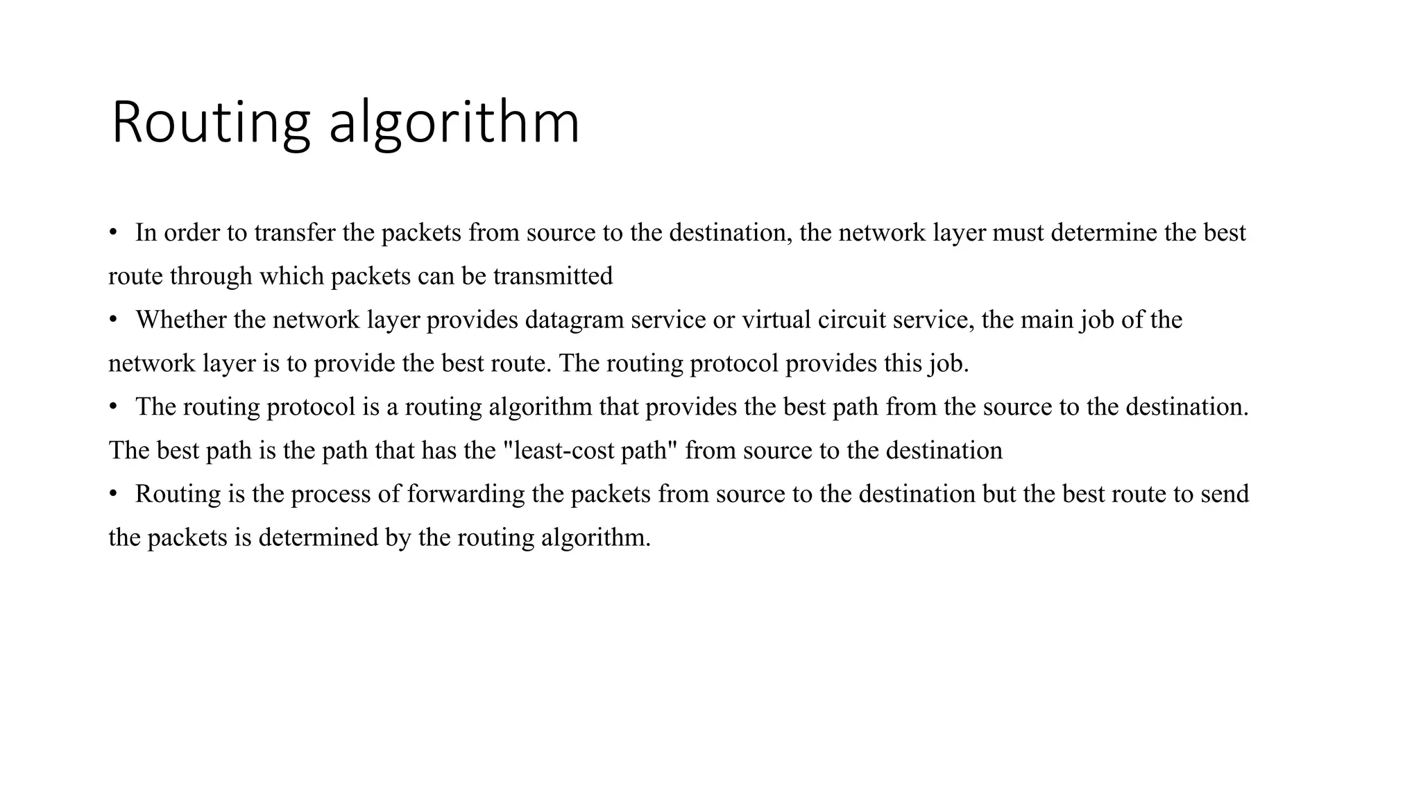 Routing algorithm
• In order to transfer the packets from source to the destination, the network layer must determine the best
route through which packets can be transmitted
• Whether the network layer provides datagram service or virtual circuit service, the main job of the
network layer is to provide the best route. The routing protocol provides this job.
• The routing protocol is a routing algorithm that provides the best path from the source to the destination.
The best path is the path that has the "least-cost path" from source to the destination
• Routing is the process of forwarding the packets from source to the destination but the best route to send
the packets is determined by the routing algorithm.
 
