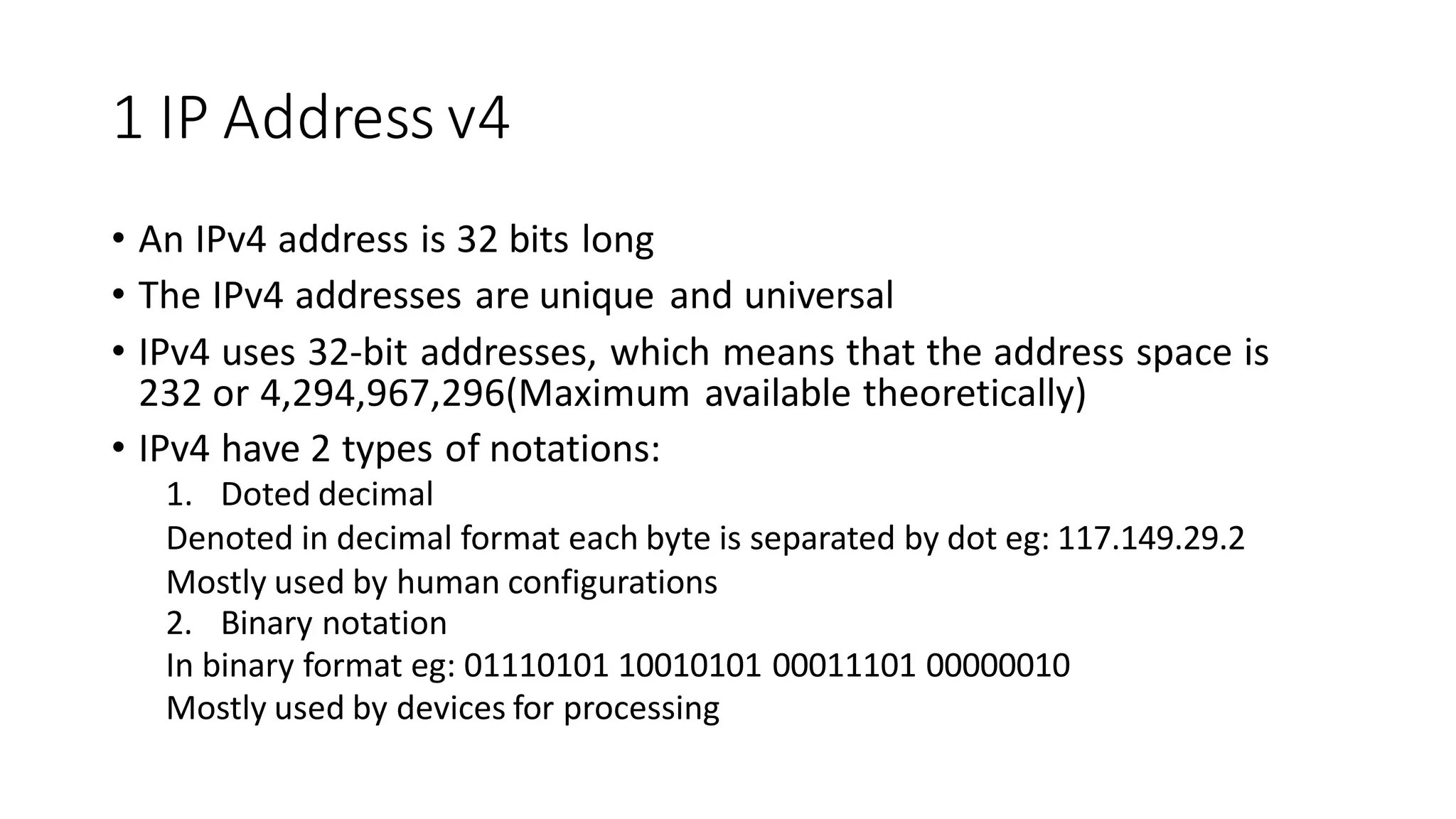 1 IP Address v4
• An IPv4 address is 32 bits long
• The IPv4 addresses are unique and universal
• IPv4 uses 32-bit addresses, which means that the address space is
232 or 4,294,967,296(Maximum available theoretically)
• IPv4 have 2 types of notations:
1. Doted decimal
Denoted in decimal format each byte is separated by dot eg: 117.149.29.2
Mostly used by human configurations
2. Binary notation
In binary format eg: 01110101 10010101 00011101 00000010
Mostly used by devices for processing
 