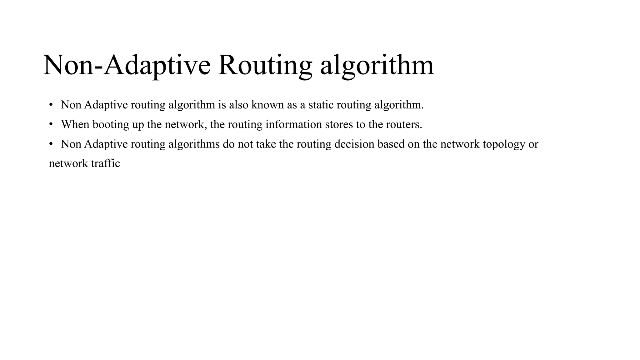 Non-Adaptive Routing algorithm
• Non Adaptive routing algorithm is also known as a static routing algorithm.
• When booting up the network, the routing information stores to the routers.
• Non Adaptive routing algorithms do not take the routing decision based on the network topology or
network traffic
 