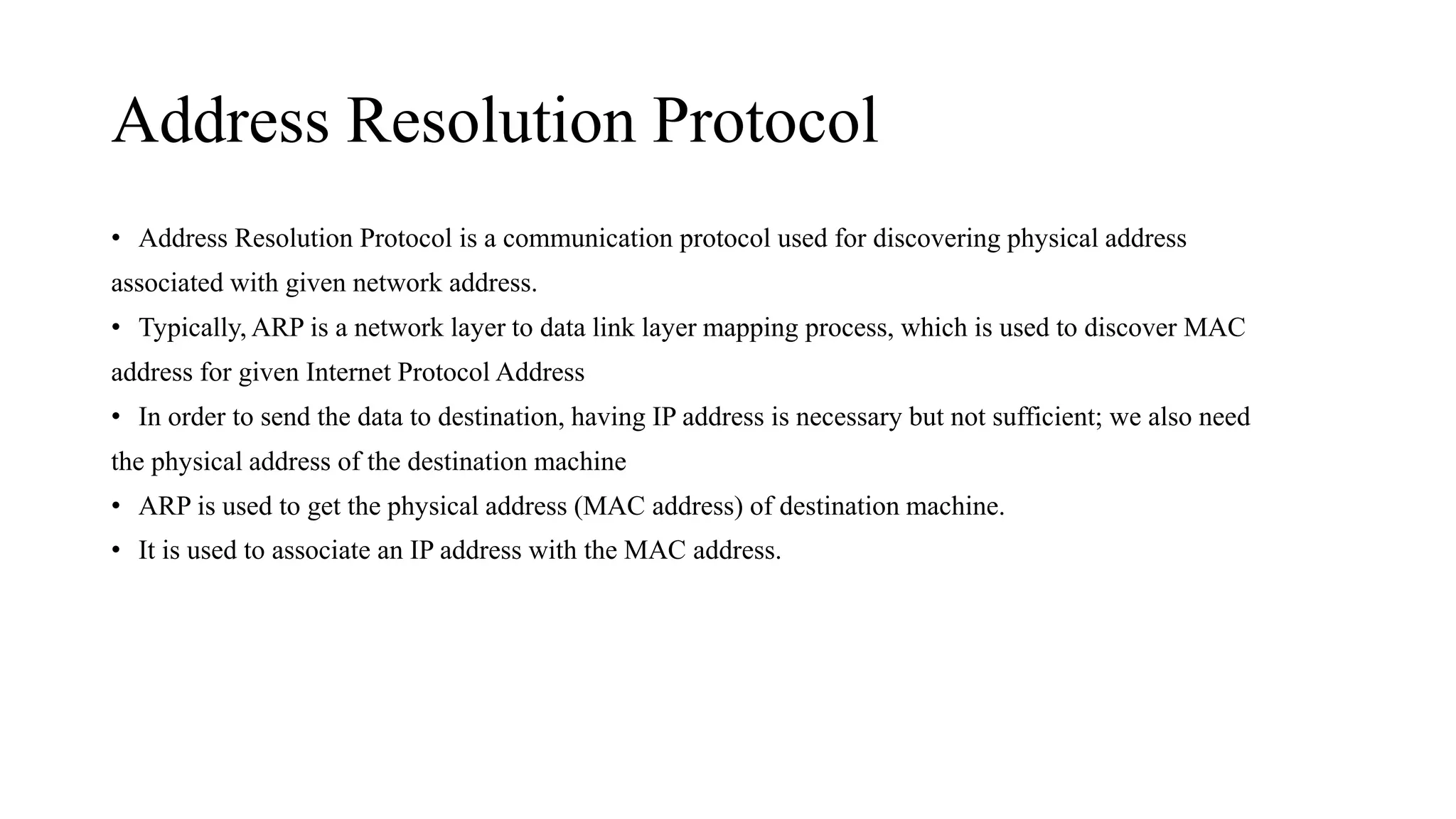 Address Resolution Protocol
• Address Resolution Protocol is a communication protocol used for discovering physical address
associated with given network address.
• Typically, ARP is a network layer to data link layer mapping process, which is used to discover MAC
address for given Internet Protocol Address
• In order to send the data to destination, having IP address is necessary but not sufficient; we also need
the physical address of the destination machine
• ARP is used to get the physical address (MAC address) of destination machine.
• It is used to associate an IP address with the MAC address.
 