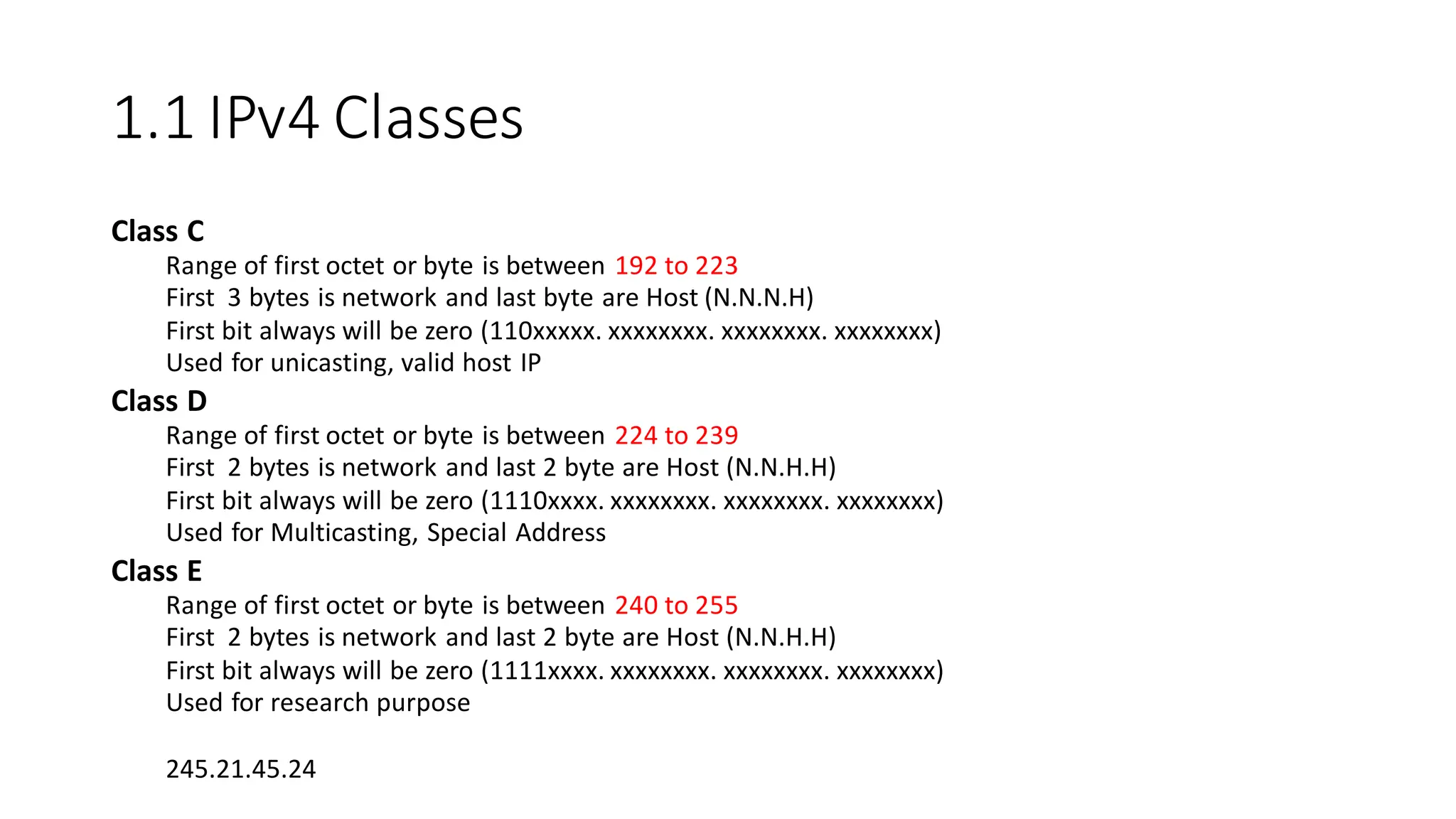 1.1 IPv4 Classes
Class C
Range of first octet or byte is between 192 to 223
First 3 bytes is network and last byte are Host (N.N.N.H)
First bit always will be zero (110xxxxx. xxxxxxxx. xxxxxxxx. xxxxxxxx)
Used for unicasting, valid host IP
Class D
Range of first octet or byte is between 224 to 239
First 2 bytes is network and last 2 byte are Host (N.N.H.H)
First bit always will be zero (1110xxxx. xxxxxxxx. xxxxxxxx. xxxxxxxx)
Used for Multicasting, Special Address
Class E
Range of first octet or byte is between 240 to 255
First 2 bytes is network and last 2 byte are Host (N.N.H.H)
First bit always will be zero (1111xxxx. xxxxxxxx. xxxxxxxx. xxxxxxxx)
Used for research purpose
245.21.45.24
 