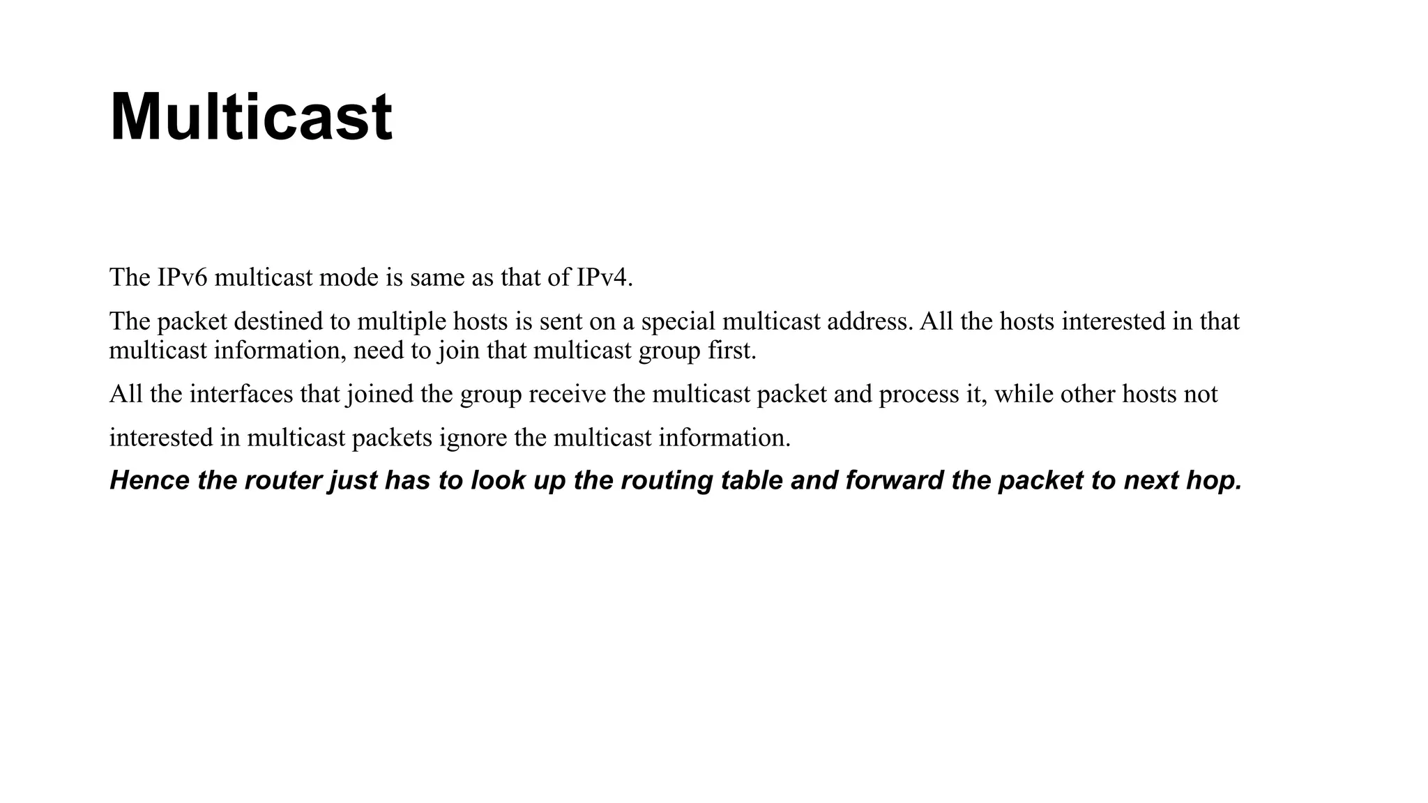 Multicast
The IPv6 multicast mode is same as that of IPv4.
The packet destined to multiple hosts is sent on a special multicast address. All the hosts interested in that
multicast information, need to join that multicast group first.
All the interfaces that joined the group receive the multicast packet and process it, while other hosts not
interested in multicast packets ignore the multicast information.
Hence the router just has to look up the routing table and forward the packet to next hop.
 