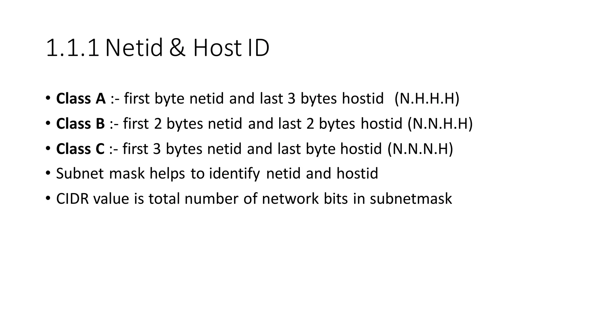 1.1.1 Netid & Host ID
• Class A :- first byte netid and last 3 bytes hostid (N.H.H.H)
• Class B :- first 2 bytes netid and last 2 bytes hostid (N.N.H.H)
• Class C :- first 3 bytes netid and last byte hostid (N.N.N.H)
• Subnet mask helps to identify netid and hostid
• CIDR value is total number of network bits in subnetmask
 