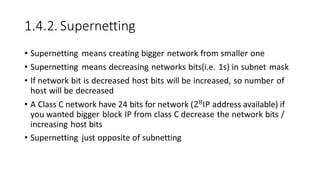 1.4.2. Supernetting
• Supernetting means creating bigger network from smaller one
• Supernetting means decreasing networks bits(i.e. 1s) in subnet mask
• If network bit is decreased host bits will be increased, so number of
host will be decreased
• A Class C network have 24 bits for network (28IP address available) if
you wanted bigger block IP from class C decrease the network bits /
increasing host bits
• Supernetting just opposite of subnetting
 