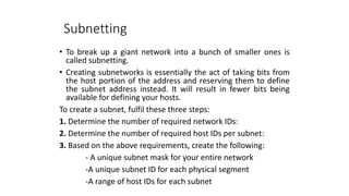 Subnetting
• To break up a giant network into a bunch of smaller ones is
called subnetting.
• Creating subnetworks is essentially the act of taking bits from
the host portion of the address and reserving them to define
the subnet address instead. It will result in fewer bits being
available for defining your hosts.
To create a subnet, fulfil these three steps:
1. Determine the number of required network IDs:
2. Determine the number of required host IDs per subnet:
3. Based on the above requirements, create the following:
- A unique subnet mask for your entire network
-A unique subnet ID for each physical segment
-A range of host IDs for each subnet
 
