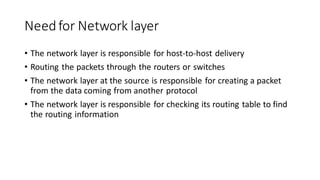 Needfor Network layer
• The network layer is responsible for host-to-host delivery
• Routing the packets through the routers or switches
• The network layer at the source is responsible for creating a packet
from the data coming from another protocol
• The network layer is responsible for checking its routing table to find
the routing information
 