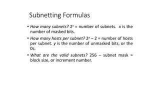 Subnetting Formulas
• How many subnets? 2x = number of subnets. x is the
number of masked bits.
• How many hosts per subnet? 2y – 2 = number of hosts
per subnet. y is the number of unmasked bits, or the
0s.
• What are the valid subnets? 256 – subnet mask =
block size, or increment number.
 