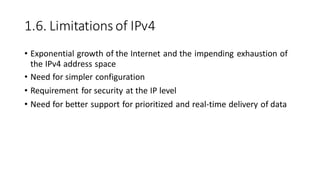 1.6. Limitations of IPv4
• Exponential growth of the Internet and the impending exhaustion of
the IPv4 address space
• Need for simpler configuration
• Requirement for security at the IP level
• Need for better support for prioritized and real-time delivery of data
 
