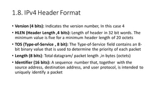 1.8. IPv4 Header Format
• Version (4 bits): Indicates the version number, In this case 4
• HLEN (Header Length ,4 bits): Length of header in 32 bit words. The
minimum value is five for a minimum header length of 20 octets
• TOS (Type-of-Service , 8 bit): The Type-of-Service field contains an 8-
bit binary value that is used to determine the priority of each packet
• Length (8 bits): Total datagram/ packet length ,in bytes (octets)
• Identifier (16 bits): A sequence number that, together with the
source address, destination address, and user protocol, is intended to
uniquely identify a packet
 