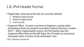 1.8. IPv4 Header Format
• Flags(3 bits): Only two of the bits are currently defined
1. MF(More Fragments) bit
2. DF(Don't Fragment) bit
3. Future use bit
• Fragment Offset : A router may have to fragment a packet when
forwarding it from one medium to another medium that has a smaller
MTU *. When fragmentation occurs, the IPv4 packet uses the
Fragment Offset field and the MF flag in the IP header to reconstruct
the packet when it arrives at the destination host.
* MTU - Maximum TransferUnit
 