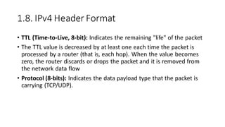 1.8. IPv4 Header Format
• TTL (Time-to-Live, 8-bit): Indicates the remaining "life" of the packet
• The TTL value is decreased by at least one each time the packet is
processed by a router (that is, each hop). When the value becomes
zero, the router discards or drops the packet and it is removed from
the network data flow
• Protocol (8-bits): Indicates the data payload type that the packet is
carrying (TCP/UDP).
 