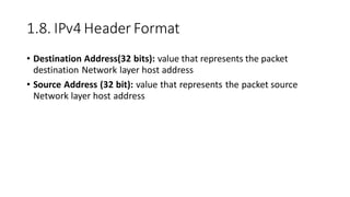 1.8. IPv4 Header Format
• Destination Address(32 bits): value that represents the packet
destination Network layer host address
• Source Address (32 bit): value that represents the packet source
Network layer host address
 