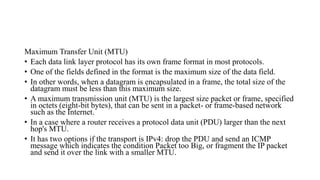 Maximum Transfer Unit (MTU)
• Each data link layer protocol has its own frame format in most protocols.
• One of the fields defined in the format is the maximum size of the data field.
• In other words, when a datagram is encapsulated in a frame, the total size of the
datagram must be less than this maximum size.
• A maximum transmission unit (MTU) is the largest size packet or frame, specified
in octets (eight-bit bytes), that can be sent in a packet- or frame-based network
such as the Internet.
• In a case where a router receives a protocol data unit (PDU) larger than the next
hop's MTU.
• It has two options if the transport is IPv4: drop the PDU and send an ICMP
message which indicates the condition Packet too Big, or fragment the IP packet
and send it over the link with a smaller MTU.
 