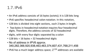 1.7. IPv6
• An IPv6 address consists of 16 bytes (octets); it is 128 bits long
• IPv6 specifies hexadecimal colon notation. In this notation,
• 128 bits is divided into eight sections, each 2 bytes in length.
• Two bytes in hexadecimal notation requires four hexadecimal
digits. Therefore, the address consists of 32 hexadecimal
• digits, with every four digits separated by a colon
• 128 bits = 16 bytes = 32 hexadecimal digits
• No of address in IPV6 approx.
340,282,366,920,938,463,463,374,607,431,768,211,456
• IPv6 has a much larger address space; 2128 addresses are available
 
