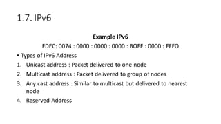 1.7. IPv6
Example IPv6
FDEC: 0074 : 0000 : 0000 : 0000 : BOFF : 0000 : FFFO
• Types of IPv6 Address
1. Unicast address : Packet delivered to one node
2. Multicast address : Packet delivered to group of nodes
3. Any cast address : Similar to multicast but delivered to nearest
node
4. Reserved Address
 
