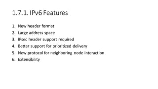 1.7.1. IPv6 Features
1. New header format
2. Large address space
3. IPsec header support required
4. Better support for prioritized delivery
5. New protocol for neighboring node interaction
6. Extensibility
 