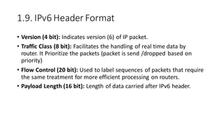 1.9. IPv6 Header Format
• Version (4 bit): Indicates version (6) of IP packet.
• Traffic Class (8 bit): Facilitates the handling of real time data by
router. It Prioritize the packets (packet is send /dropped based on
priority)
• Flow Control (20 bit): Used to label sequences of packets that require
the same treatment for more efficient processing on routers.
• Payload Length (16 bit): Length of data carried after IPv6 header.
 