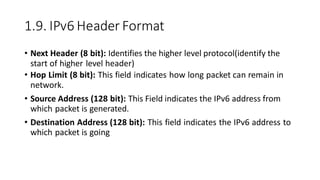1.9. IPv6 Header Format
• Next Header (8 bit): Identifies the higher level protocol(identify the
start of higher level header)
• Hop Limit (8 bit): This field indicates how long packet can remain in
network.
• Source Address (128 bit): This Field indicates the IPv6 address from
which packet is generated.
• Destination Address (128 bit): This field indicates the IPv6 address to
which packet is going
 