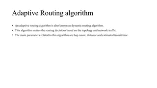 Adaptive Routing algorithm
• An adaptive routing algorithm is also known as dynamic routing algorithm.
• This algorithm makes the routing decisions based on the topology and network traffic.
• The main parameters related to this algorithm are hop count, distance and estimated transit time.
 