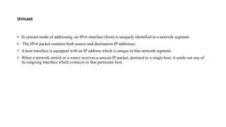 Unicast
• In unicast mode of addressing, an IPv6 interface (host) is uniquely identified in a network segment.
• The IPv6 packet contains both source and destination IP addresses.
• A host interface is equipped with an IP address which is unique in that network segment.
• When a network switch or a router receives a unicast IP packet, destined to a single host, it sends out one of
its outgoing interface which connects to that particular host
 