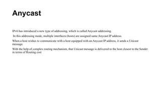 Anycast
IPv6 has introduced a new type of addressing, which is called Anycast addressing.
In this addressing mode, multiple interfaces (hosts) are assigned same Anycast IP address.
When a host wishes to communicate with a host equipped with an Anycast IP address, it sends a Unicast
message.
With the help of complex routing mechanism, that Unicast message is delivered to the host closest to the Sender
in terms of Routing cost
 