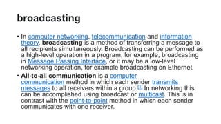 broadcasting
• In computer networking, telecommunication and information
theory, broadcasting is a method of transferring a message to
all recipients simultaneously. Broadcasting can be performed as
a high-level operation in a program, for example, broadcasting
in Message Passing Interface, or it may be a low-level
networking operation, for example broadcasting on Ethernet.
• All-to-all communication is a computer
communication method in which each sender transmits
messages to all receivers within a group.[1] In networking this
can be accomplished using broadcast or multicast. This is in
contrast with the point-to-point method in which each sender
communicates with one receiver.
 